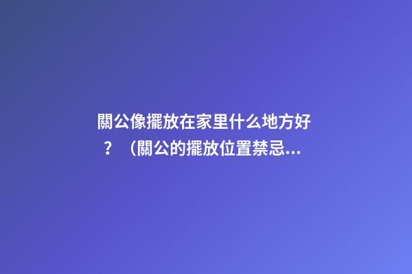 關公像擺放在家里什么地方好？（關公的擺放位置禁忌）